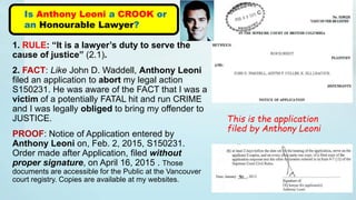 1. RULE: “It is a lawyer’s duty to serve the
cause of justice” (2.1).
2. FACT: Like John D. Waddell, Anthony Leoni
filed an application to abort my legal action
S150231. He was aware of the FACT that I was a
victim of a potentially FATAL hit and run CRIME
and I was legally obliged to bring my offender to
JUSTICE.
PROOF: Notice of Application entered by
Anthony Leoni on, Feb. 2, 2015, S150231.
Order made after Application, filed without
proper signature, on April 16, 2015 . Those
documents are accessible for the Public at the Vancouver
court registry. Copies are available at my websites.
Is Anthony Leoni a CROOK or
an Honourable Lawyer?
This is the application
filed by Anthony Leoni
 