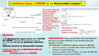 Is Anthony Leoni a CROOK or an Honourable Lawyer?
The order allegedly
made by Madam
Justice Dillon
declared me
“vexatious litigant”
knowing that I am
victim of CRIME and
I had legal
obligation to bring
my offender to
JUSTICE.
The name of the
person who
signed is missing.
DECISION:
1. If aborting the legal action of a VICTIM
OF CRIME, arguing that he has no cause of
ACTION, is “an act of SERVING JUSTICE”,
then:
Anthony Leoni is an Honourable Lawyer.
2. If it is “and act of OBSTRUCTION OF
JUSTICE”, then:
Anthony Leoni is a CROOK.
VERIFICATION: Share your decision with your friends, if
they have no reason to REJECT your decision, then your
decision is VALID.
NECESSARY ACTIONS, if Anthony Leoni is a CROOK:
1. If you are a lawyer, you must take action to protect the
Honour of Legal profession.
2. If you are member of the PUBLIC, you must SHARE this
information, to protect the PUBLIC.
 