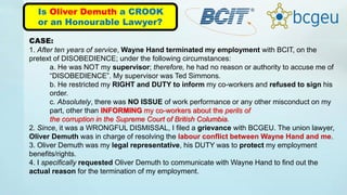 Is Oliver Demuth a CROOK
or an Honourable Lawyer?
CASE:
1. After ten years of service, Wayne Hand terminated my employment with BCIT, on the
pretext of DISOBEDIENCE; under the following circumstances:
a. He was NOT my supervisor; therefore, he had no reason or authority to accuse me of
“DISOBEDIENCE”. My supervisor was Ted Simmons.
b. He restricted my RIGHT and DUTY to inform my co-workers and refused to sign his
order.
c. Absolutely, there was NO ISSUE of work performance or any other misconduct on my
part, other than INFORMING my co-workers about the perils of
the corruption in the Supreme Court of British Columbia.
2. Since, it was a WRONGFUL DISMISSAL, I filed a grievance with BCGEU. The union lawyer,
Oliver Demuth was in charge of resolving the labour conflict between Wayne Hand and me.
3. Oliver Demuth was my legal representative, his DUTY was to protect my employment
benefits/rights.
4. I specifically requested Oliver Demuth to communicate with Wayne Hand to find out the
actual reason for the termination of my employment.
 