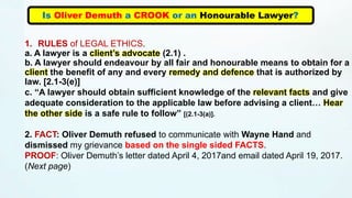 Is Oliver Demuth a CROOK or an Honourable Lawyer?
1. RULES of LEGAL ETHICS.
a. A lawyer is a client’s advocate (2.1) .
b. A lawyer should endeavour by all fair and honourable means to obtain for a
client the benefit of any and every remedy and defence that is authorized by
law. [2.1-3(e)]
c. “A lawyer should obtain sufficient knowledge of the relevant facts and give
adequate consideration to the applicable law before advising a client… Hear
the other side is a safe rule to follow” [(2.1-3(a)].
2. FACT: Oliver Demuth refused to communicate with Wayne Hand and
dismissed my grievance based on the single sided FACTS.
PROOF: Oliver Demuth’s letter dated April 4, 2017and email dated April 19, 2017.
(Next page)
 
