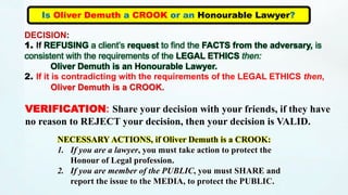 Is Oliver Demuth a CROOK or an Honourable Lawyer?
DECISION:
1. If REFUSING a client’s request to find the FACTS from the adversary, is
consistent with the requirements of the LEGAL ETHICS then:
Oliver Demuth is an Honourable Lawyer.
2. If it is contradicting with the requirements of the LEGAL ETHICS then,
Oliver Demuth is a CROOK.
VERIFICATION: Share your decision with your friends, if they have
no reason to REJECT your decision, then your decision is VALID.
NECESSARY ACTIONS, if Oliver Demuth is a CROOK:
1. If you are a lawyer, you must take action to protect the
Honour of Legal profession.
2. If you are member of the PUBLIC, you must SHARE and
report the issue to the MEDIA, to protect the PUBLIC.
 