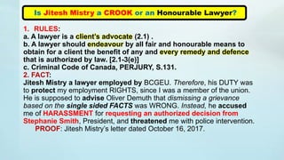 Is Jitesh Mistry a CROOK or an Honourable Lawyer?
1. RULES:
a. A lawyer is a client’s advocate (2.1) .
b. A lawyer should endeavour by all fair and honourable means to
obtain for a client the benefit of any and every remedy and defence
that is authorized by law. [2.1-3(e)]
c. Criminal Code of Canada, PERJURY, S.131.
2. FACT:
Jitesh Mistry a lawyer employed by BCGEU. Therefore, his DUTY was
to protect my employment RIGHTS, since I was a member of the union.
He is supposed to advise Oliver Demuth that dismissing a grievance
based on the single sided FACTS was WRONG. Instead, he accused
me of HARASSMENT for requesting an authorized decision from
Stephanie Smith, President, and threatened me with police intervention.
PROOF: Jitesh Mistry’s letter dated October 16, 2017.
 