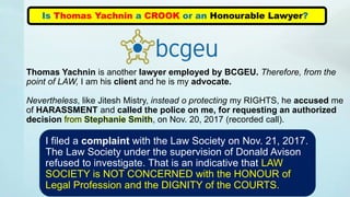 Is Thomas Yachnin a CROOK or an Honourable Lawyer?
Thomas Yachnin is another lawyer employed by BCGEU. Therefore, from the
point of LAW, I am his client and he is my advocate.
Nevertheless, like Jitesh Mistry, instead o protecting my RIGHTS, he accused me
of HARASSMENT and called the police on me, for requesting an authorized
decision from Stephanie Smith, on Nov. 20, 2017 (recorded call).
I filed a complaint with the Law Society on Nov. 21, 2017.
The Law Society under the supervision of Donald Avison
refused to investigate. That is an indicative that LAW
SOCIETY is NOT CONCERNED with the HONOUR of
Legal Profession and the DIGNITY of the COURTS.
 