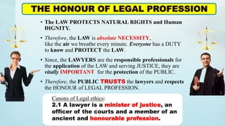 • The LAW PROTECTS NATURAL RIGHTS and Human
DIGNITY.
• Therefore, the LAW is absolute NECESSITY,
like the air we breathe every minute. Everyone has a DUTY
to know and PROTECT the LAW.
• Since, the LAWYERS are the responsible professionals for
the application of the LAW and serving JUSTICE, they are
vitally IMPORTANT for the protection of the PUBLIC.
• Therefore, the PUBLIC TRUSTS the lawyers and respects
the HONOUR of LEGAL PROFESSION.
THE HONOUR OF LEGAL PROFESSION
Canons of Legal ethics:
2.1 A lawyer is a minister of justice, an
officer of the courts and a member of an
ancient and honourable profession.
 
