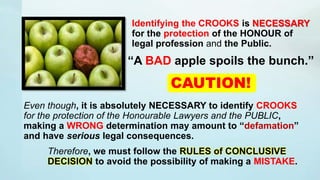 Even though, it is absolutely NECESSARY to identify CROOKS
for the protection of the Honourable Lawyers and the PUBLIC,
making a WRONG determination may amount to “defamation”
and have serious legal consequences.
Therefore, we must follow the RULES of CONCLUSIVE
DECISION to avoid the possibility of making a MISTAKE.
CAUTION!
Identifying the CROOKS is NECESSARY
for the protection of the HONOUR of
legal profession and the Public.
“A BAD apple spoils the bunch.”
 