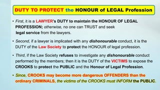 • First, it is a LAWYER’s DUTY to maintain the HONOUR OF LEGAL
PROFESSION; otherwise, no one can TRUST and seek
legal service from the lawyers.
• Second, if a lawyer is implicated with any dishonourable conduct, it is the
DUTY of the Law Society to protect the HONOUR of legal profession.
• Third, if the Law Society refuses to investigate any dishonourable conduct
performed by the members; then it is the DUTY of the VICTIMS to expose the
CROOKS to protect the PUBLIC and the Honour of Legal Profession.
• Since, CROOKS may become more dangerous OFFENDERS than the
ordinary CRIMINALS, the victims of the CROOKS must INFORM the PUBLIC.
DUTY TO PROTECT the HONOUR of LEGAL Profession
 
