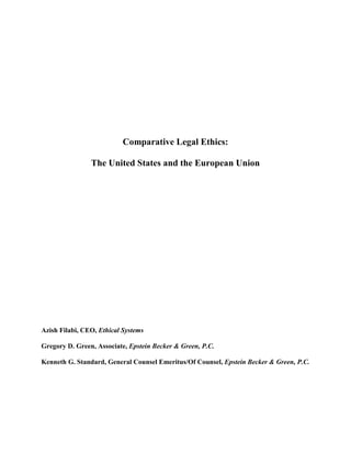 Comparative Legal Ethics:
The United States and the European Union
Azish Filabi, CEO, Ethical Systems
Gregory D. Green, Associate, Epstein Becker & Green, P.C.
Kenneth G. Standard, General Counsel Emeritus/Of Counsel, Epstein Becker & Green, P.C.
 