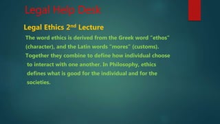 Legal Help Desk
Legal Ethics 2nd Lecture
The word ethics is derived from the Greek word “ethos”
(character), and the Latin words “mores” (customs).
Together they combine to define how individual choose
to interact with one another. In Philosophy, ethics
defines what is good for the individual and for the
societies.
 