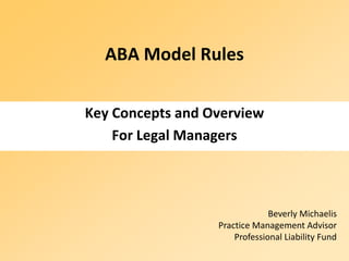 ABA Model Rules

Key Concepts and Overview
    For Legal Managers



                               Beverly Michaelis
                  Practice Management Advisor
                      Professional Liability Fund
 