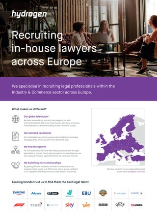 Recruiting
in-house lawyers
across Europe
We specialise in recruiting legal professionals within the
Industry & Commerce sector across Europe.
What makes us different?
For in-house roles, we know that finding someone with the right
personality is crucial. That’s why we meet all our candidates so we
can measure if they’re a good fit, before we send over their CV.
We find the right fit
By getting to know you better, we learn to understand your
employer brand inside-out. 65% of our clients are so confident
in our capability that they choose to work with us exclusively.
We build long-term relationships
We build networks not just with local lawyers, but with
international talent. We know those lawyers who have previously
moved abroad but are now looking to return home to Europe.
Our global talent pool
Our candidates have niche experiences and skillsets, including
language skills, which you won’t find anywhere else.
Our talented candidates
Leading brands trust us to find them the best legal talent
We have placed in-house legal professionals
across these European countries.
 