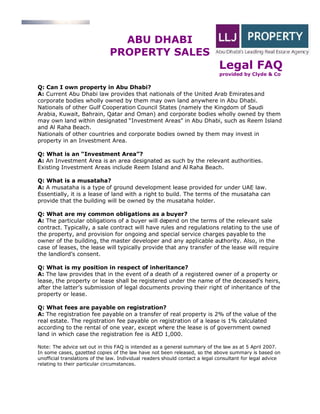 ABU DHABI
                               PROPERTY SALES
                                                                              Legal FAQ
                                                                              provided by Clyde & Co

Q: Can I own property in Abu Dhabi?
A: Current Abu Dhabi law provides that nationals of the United Arab Emirates and
corporate bodies wholly owned by them may own land anywhere in Abu Dhabi.
Nationals of other Gulf Cooperation Council States (namely the Kingdom of Saudi
Arabia, Kuwait, Bahrain, Qatar and Oman) and corporate bodies wholly owned by them
may own land within designated Investment Areas in Abu Dhabi, such as Reem Island
and Al Raha Beach.
Nationals of other countries and corporate bodies owned by them may invest in
property in an Investment Area.

Q: What is an Investment Area ?
A: An Investment Area is an area designated as such by the relevant authorities.
Existing Investment Areas include Reem Island and Al Raha Beach.

Q: What is a musataha?
A: A musataha is a type of ground development lease provided for under UAE law.
Essentially, it is a lease of land with a right to build. The terms of the musataha can
provide that the building will be owned by the musataha holder.

Q: What are my common obligations as a buyer?
A: The particular obligations of a buyer will depend on the terms of the relevant sale
contract. Typically, a sale contract will have rules and regulations relating to the use of
the property, and provision for ongoing and special service charges payable to the
owner of the building, the master developer and any applicable authority. Also, in the
case of leases, the lease will typically provide that any transfer of the lease will require
the landlord s consent.

Q: What is my position in respect of inheritance?
A: The law provides that in the event of a death of a registered owner of a property or
lease, the property or lease shall be registered under the name of the deceased s heirs,
after the latter s submission of legal documents proving their right of inheritance of the
property or lease.

Q: What fees are payable on registration?
A: The registration fee payable on a transfer of real property is 2% of the value of the
real estate. The registration fee payable on registration of a lease is 1% calculated
according to the rental of one year, except where the lease is of government owned
land in which case the registration fee is AED 1,000.

Note: The advice set out in this FAQ is intended as a general summary of the law as at 5 April 2007.
In some cases, gazetted copies of the law have not been released, so the above summary is based on
unofficial translations of the law. Individual readers should contact a legal consultant for legal advice
relating to their particular circumstances.
 