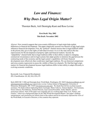 Law and Finance:
                   Why Does Legal Origin Matter?
                Thorsten Beck, Asli Demirgüç-Kunt and Ross Levine

                                           First Draft: May 2002
                                       This Draft: November 2002



Abstract: New research suggests that cross-country differences in legal origin help explain
differences in financial development. This paper empirically assesses two theories of why legal origin
influences financial development. First, the “political” channel stresses that (i) legal traditions differ
in the priority they give to the rights of individual investors vis-à-vis the state and (ii) this has
repercussions for the development of property rights and financial markets. Second, the
“adaptability” channel holds that (i) legal traditions differ in their ability to adjust to changing
commercial circumstances and (ii) legal systems that adapt quickly to minimize the gap between the
contracting needs of the economy and the legal system’s capabilities will foster financial
development more effectively than would more rigid legal traditions. We use historical comparisons
and cross-country regressions to assess the validity of these two channels. We find that legal origin
matters for financial development because legal traditions differ in their ability to adapt efficiently to
evolving economic conditions.


Keywords: Law; Financial Development
JEL Classification: G2, K2, K4, O16, P5


Beck (MSN MC 3-300) and Demirgüç-Kunt: World Bank, Washington, DC 20433 (tbeck@worldbank.org and
ademirguckunt@worldbank.org respectively), Levine: Carlson School of Management, University of
Minnesota, Minneapolis, MN 55455 (rlevine@csom.umn.edu). We thank Pam Gill for excellent research
assistance. We thank without implicating Daron Acemoglu, Maria Carkovic, Simeon Djankov, Tim Guinnane,
Simon Johnson, Paul Mahoney, Richard Messick, Jean-Laurent Rosenthal, Andrei Shleifer, and two
anonymous referees. Parts of this paper were originally part of a working paper titled “Law, Politics, and
Finance,” which was a background paper for the 2002 World Development Report. This paper’s findings,
interpretations, and conclusions are entirely those of the authors and do not necessarily represent the views of
the World Bank, its Executive Directors, or the countries they represent.
 