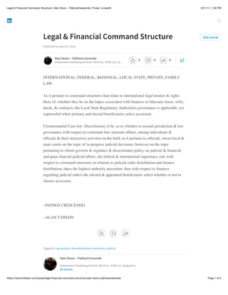 2/21/17, 7:48 PMLegal & Financial Command Structure | Alan Dixon ~ PathosCrescendo | Pulse | LinkedIn
Page 1 of 2https://www.linkedin.com/pulse/legal-ﬁnancial-command-structure-alan-dixon-pathoscrescendo
Legal & Financial Command Structure
Published on April 10, 2016
INTERNATIONAL, FEDERAL, REGIONAL, LOCAL STATE, PRIVATE, FAMILY
LAW:
As it pertains to command structures that relate to international legal treaties & rights
there of, whether they be on the topics associated with ﬁnances or ﬁduciary trusts, wills,
deeds, & contracts; the Local State Regulatory Authorities governance is applicable, yet
superseded when primary and elected beneﬁciaries select ascension.
Circumstantial Case law: Discretionary it be, as to whether to ascend jurisdiction & law
governance with respect to command line structure affairs, among individuals &
ofﬁcials & their interactive activities in the ﬁeld; as it pertains to ofﬁcials, micro local &
state courts on the topic of in progress judicial decisions; however on the topic
pertaining to whom governs & regulates & disseminates policy on judicial & ﬁnancial
and quasi ﬁancial-judicial affairs, the federal & international supremacy rule with
respect to command structures in relation to judicial order distribution and ﬁnance
distribution, takes the highest authority precedent, thus with respect to ﬁnances
regarding judicial orders the elected & appointed beneﬁciaries select whether or not to
choose accession.
~PATHOS CRESCENDO
~ALAN T DIXON
Tagged in: law practice, law enforcement instruction, judicial
Edit article
Alan Dixon ~ PathosCrescendo
Independent Marketing Director DECA Inc, VUBS LLC, W…
Alan Dixon ~ PathosCrescendo
Independent Marketing Director DECA Inc, VUBS LLC, Walgreens,
85 articles
0 0 0
 