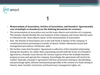 1
• Memorandum of Association, Articles of Association, and Founders' Agreement(in
case of multiple co-founders) are the defining documents for aventure .
• The memorandum of association sets out the main objects and activities of a company.
The founder should identify the core business of the company and ensure that the same
is reflected in the 'main objects clause' of the memorandum of association.
• And , the Articles of Association acts as the rule-book or bylaws of the company. It
contains provisions pertaining to transfer of shares, further allotments, board and
management procedures, Vittalachar adds.
• She further notes that Founders' Agreement is reflective of the intended relationship
among the founders. So, rather than acquainting oneself with the terms of a Founders'
Agreement, a founder must discuss the various aspects of how the multiple founders
propose to own and operate the company. Accordingly, the agreement will need to be
crafted. Typically a founder's agreement will have provisions relating to shareholding
and percentage splits, dilution mechanisms(especially in the context of a fund raising in
future), share transfer restrictions and board seat/ management rights, etc.
 