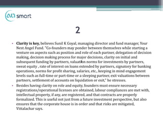 • Clarity is key, believes Sunil K Goyal, managing director and fund manager, Your
Nest Angel Fund. "Co-founders may ponder between themselves while starting a
venture on aspects such as position and role of each partner, delegation of decision
making, decision making process for major decisions, clarity on initial and
subsequent funding by partners, valuation norms for investments by partners,
sweat equity , rate of interest on loans extended by partners, signatory for banking
operations, norms for profit sharing, salaries, etc., keeping in mind engagement
levels such as full-time or part-time or a sleeping partner, exit valuations between
partners, settlement of accounts on liquidation or exit," he stresses.
• Besides having clarity on role and equity, founders must ensure necessary
registrations/operational licenses are obtained, labour compliances are met with,
intellectual property, if any, are registered, and that contracts are properly
formalized. This is useful not just from a future investment perspective, but also
ensures that the corporate house is in order and that risks are mitigated,
Vittalachar says.
1
2
 