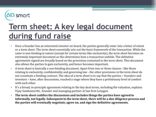 Term sheet: A key legal document
during fund raise
• Once a founder has an interested investor on board, the parties generally enter into a letter of intent
or a term sheet. The term sheet essentially sets out the basic framework of the transaction. While the
same is non-binding in nature (except for certain terms like exclusivity), the term sheet becomes an
extremely important document as this determines how a transaction unfolds. The definitive
agreements signed are broadly based on the provisions contained in the term sheet. This document
also allows the parties to gain exclusivity, and hence becomes important.
• A term sheet is basically a non-binding document. Apart from two or three clauses - like those
relating to exclusivity, confidentiality and governing law - the other provisions in the term sheet do
not constitute a binding contract. The idea of a term sheet is to say that the parties – founders and
investors – have, after discussions, reached a stage where they have a preliminary level of comfort
with each other.
• It's a broad, in-principle agreement relating to the key deal terms, including the valuation, explains
Vijay Sambamurthi , founder and managing partner at law firm Lexygen.
• The term sheet codifies the discussions and includes things the parties have agreed to
informally, not legally. Subsequent to the term sheet, there will be a due diligence process and
the parties will eventually negotiate, agree on, and sign the definitive agreements.
 