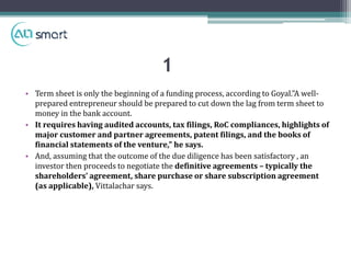 • Term sheet is only the beginning of a funding process, according to Goyal."A well-
prepared entrepreneur should be prepared to cut down the lag from term sheet to
money in the bank account.
• It requires having audited accounts, tax filings, RoC compliances, highlights of
major customer and partner agreements, patent filings, and the books of
financial statements of the venture," he says.
• And, assuming that the outcome of the due diligence has been satisfactory , an
investor then proceeds to negotiate the definitive agreements – typically the
shareholders' agreement, share purchase or share subscription agreement
(as applicable), Vittalachar says.
1
 