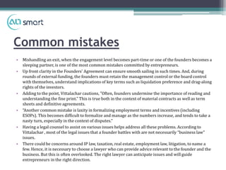 Common mistakes
• Mishandling an exit, when the engagement level becomes part-time or one of the founders becomes a
sleeping partner, is one of the most common mistakes committed by entrepreneurs.
• Up front clarity in the Founders' Agreement can ensure smooth sailing in such times. And, during
rounds of external funding, the founders must retain the management control or the board control
with themselves, understand implications of key terms such as liquidation preference and drag-along
rights of the investors.
• Adding to the point, Vittalachar cautions, "Often, founders undermine the importance of reading and
understanding the fine print.” This is true both in the context of material contracts as well as term
sheets and definitive agreements.
• “Another common mistake is laxity in formalizing employment terms and incentives (including
ESOPs). This becomes difficult to formalize and manage as the numbers increase, and tends to take a
nasty turn, especially in the context of disputes."
• Having a legal counsel to assist on various issues helps address all these problems. According to
Vittalachar , most of the legal issues that a founder battles with are not necessarily “business law”
issues.
• There could be concerns around IP law, taxation, real estate, employment law, litigation, to name a
few. Hence, it is necessary to choose a lawyer who can provide advice relevant to the founder and the
business. But this is often overlooked. The right lawyer can anticipate issues and will guide
entrepreneurs in the right direction.
 