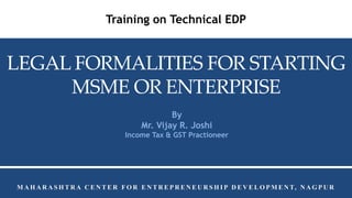 M A H A R A S H T R A C E N T E R F O R E N T R E P R E N E U R S H I P D E V E L O P M E N T, N A G P U R
Training on Technical EDP
LEGAL FORMALITIES FOR STARTING
MSME OR ENTERPRISE
By
Mr. Vijay R. Joshi
Income Tax & GST Practioneer
 
