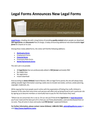 Legal Forms Announces New Legal Forms




Legal Forms, a leading site with a long history of providing quality content where people can download
PDF legal forms and documents free of charge, is today announcing additional new downloadable legal
forms for anyone at no cost.

Among these newly added forms, the visitor will find the following additions:

        Bankruptcy forms
        Employment forms
        Financial forms
        Promissory Note forms
        Rental Agreements forms

The site’s aim is to provide:

        All legal forms that are professionally edited in PDF format and totally FREE
        No hidden fees
        No registration
        Instant download

And according to James Kirkland, head of Boston, MA run legal Forms portal, the site will always keep
adding valuable legal information covering a wide area to include real estate, contract, estate planning,
copyright, trademark, etc.

While arguing that most people search online with the expectation of finding free stuffs, Kirkland is
however of the view that many times such persons will often end up being forced to join a particular site
by signing up to become members or eventually have to pay for the information they need.

“Where we are concerned, this is not so. On our site you’ll find all the legal forms or legal documents
you’ll ever need and the best part of it is that you can freely downloaded, used and distributed them at
no costs. They all come in clean and easily read PDF format,” explained Kirkland.

For further information, please contact: James Kirkland, 1.888.423.7865, admin@legalforms.name or
visit http://www.legalforms.name.
 