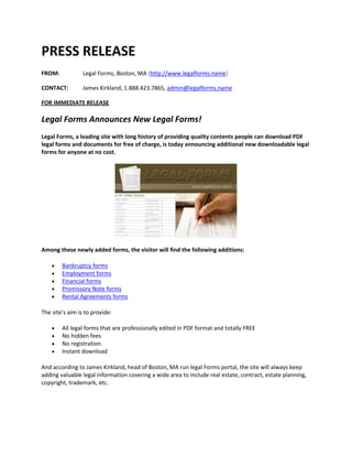 PRESS RELEASE
FROM:            Legal Forms, Boston, MA (http://www.legalforms.name)

CONTACT:         James Kirkland, 1.888.423.7865, admin@legalforms.name

FOR IMMEDIATE RELEASE

Legal Forms Announces New Legal Forms!
Legal Forms, a leading site with long history of providing quality contents people can download PDF
legal forms and documents for free of charge, is today announcing additional new downloadable legal
forms for anyone at no cost.




Among these newly added forms, the visitor will find the following additions:

       Bankruptcy forms
       Employment forms
       Financial forms
       Promissory Note forms
       Rental Agreements forms

The site’s aim is to provide:

       All legal forms that are professionally edited in PDF format and totally FREE
       No hidden fees
       No registration
       Instant download

And according to James Kirkland, head of Boston, MA run legal Forms portal, the site will always keep
adding valuable legal information covering a wide area to include real estate, contract, estate planning,
copyright, trademark, etc.
 