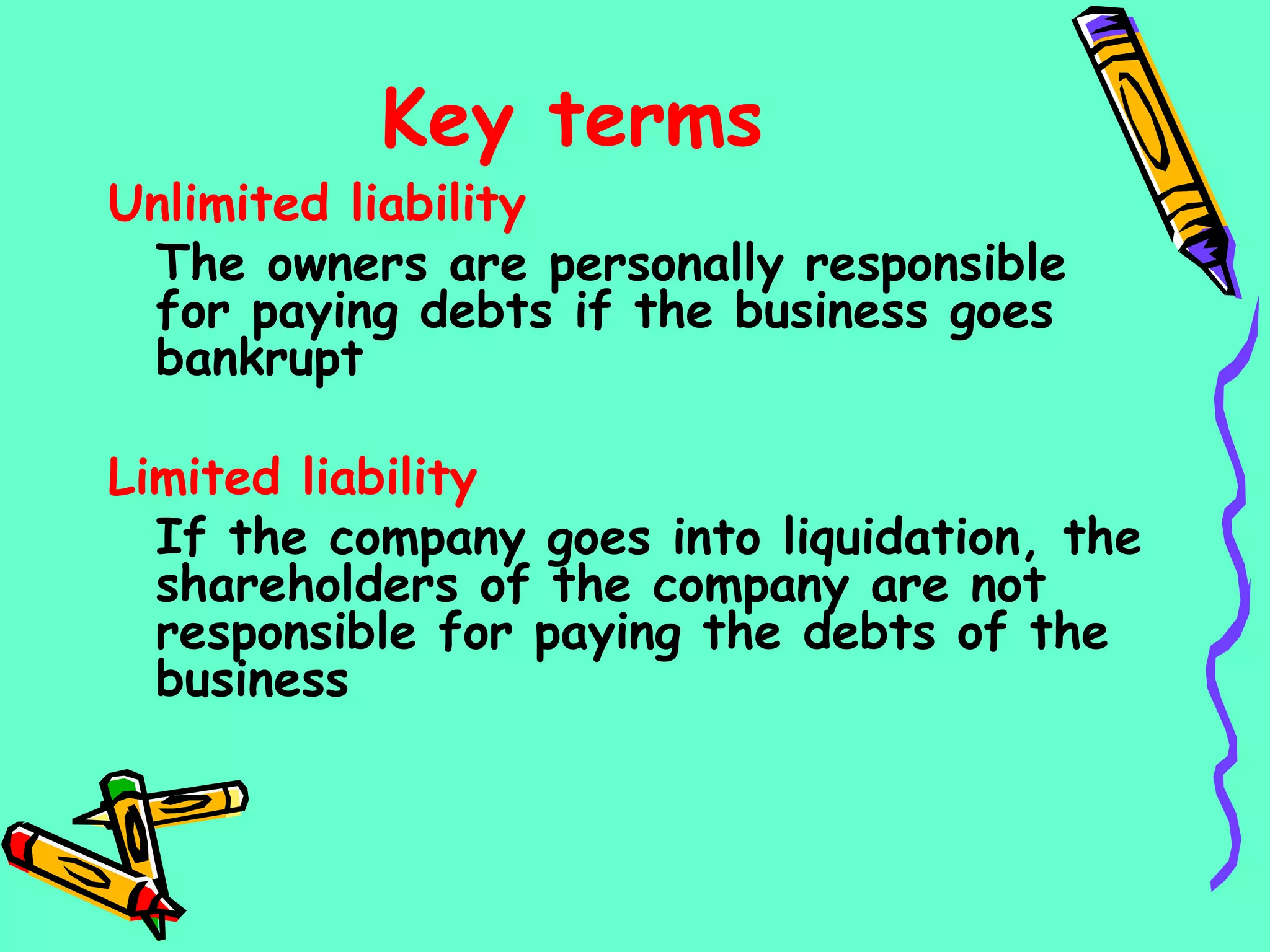 Key terms
Unlimited liability
The owners are personally responsible
for paying debts if the business goes
bankrupt
Limited liability
If the company goes into liquidation, the
shareholders of the company are not
responsible for paying the debts of the
business
 