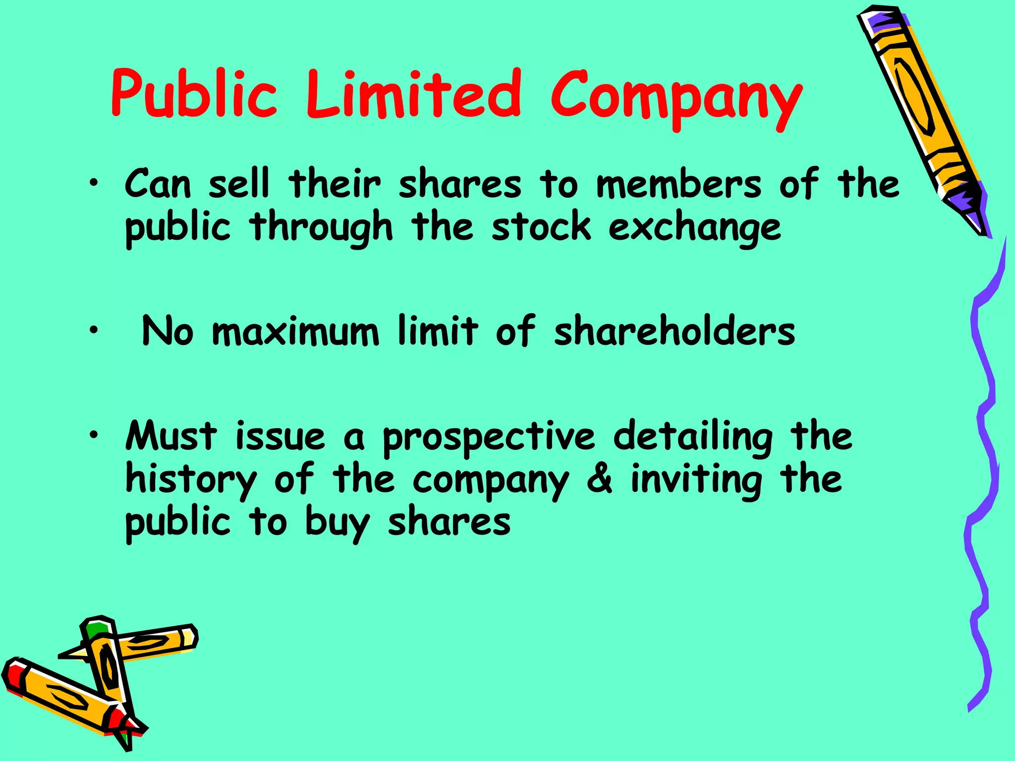 Public Limited Company
• Can sell their shares to members of the
public through the stock exchange
• No maximum limit of shareholders
• Must issue a prospective detailing the
history of the company & inviting the
public to buy shares
 