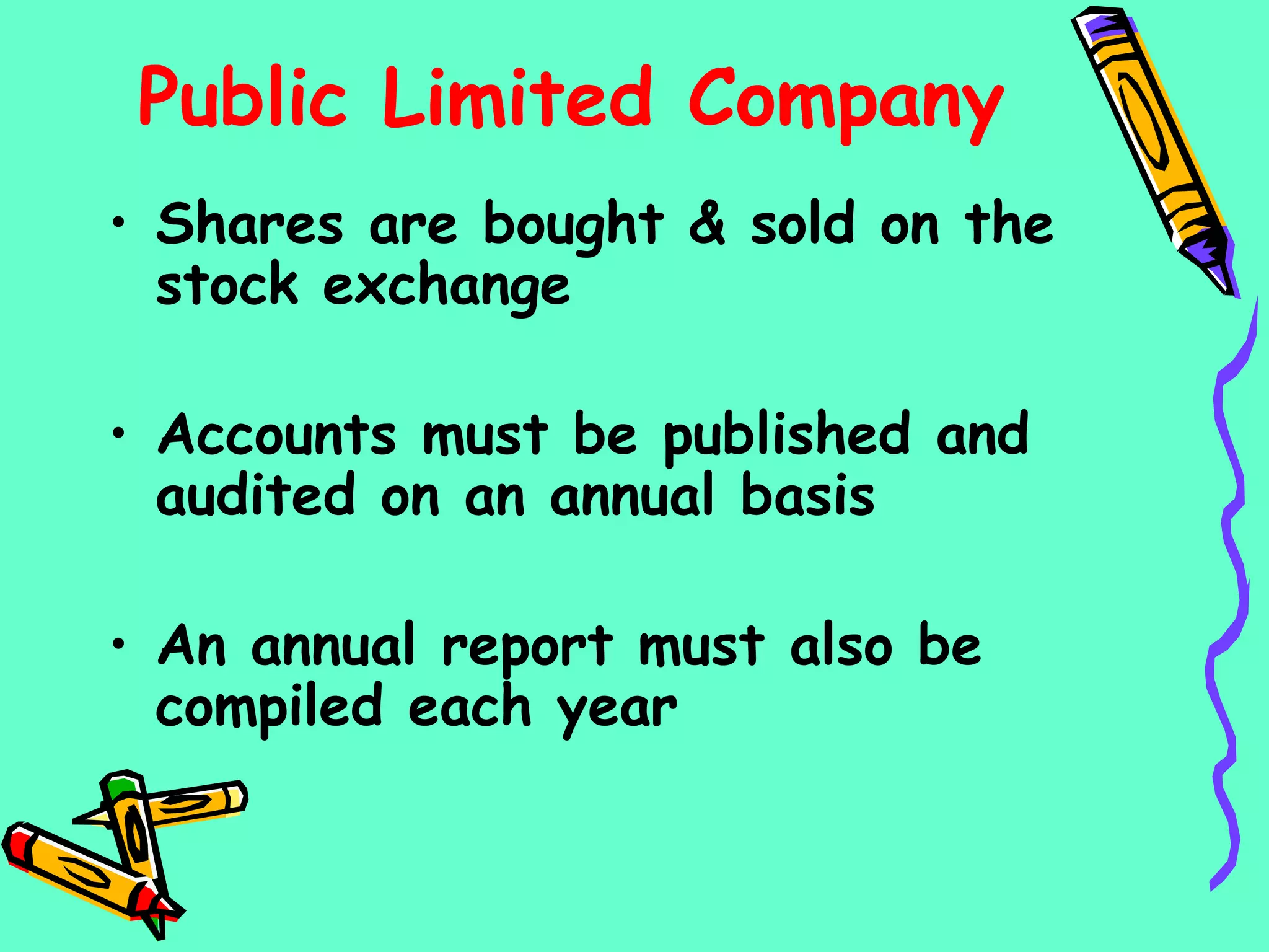 Public Limited Company
• Shares are bought & sold on the
stock exchange
• Accounts must be published and
audited on an annual basis
• An annual report must also be
compiled each year
 
