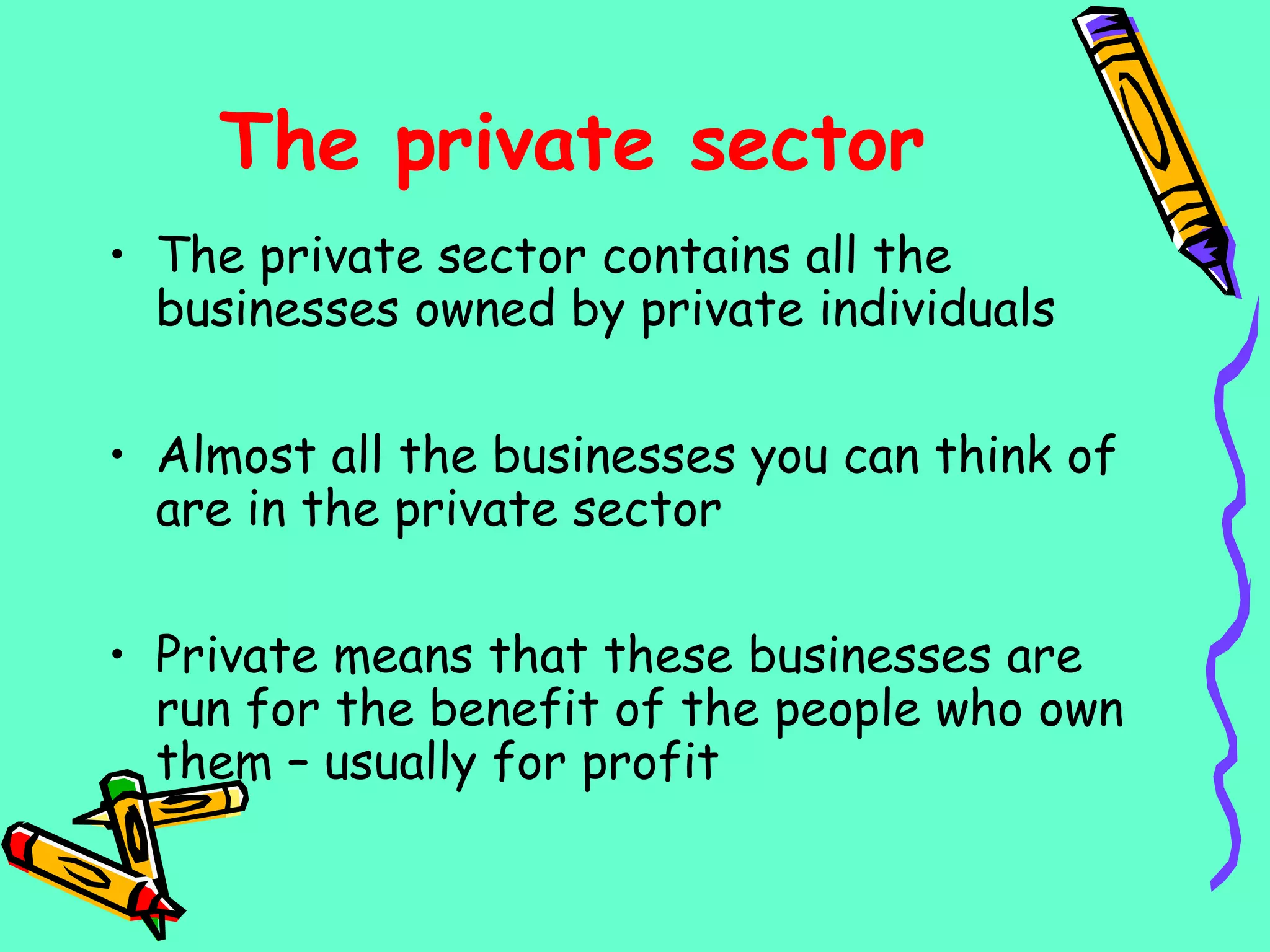 The private sector
• The private sector contains all the
businesses owned by private individuals
• Almost all the businesses you can think of
are in the private sector
• Private means that these businesses are
run for the benefit of the people who own
them – usually for profit
 