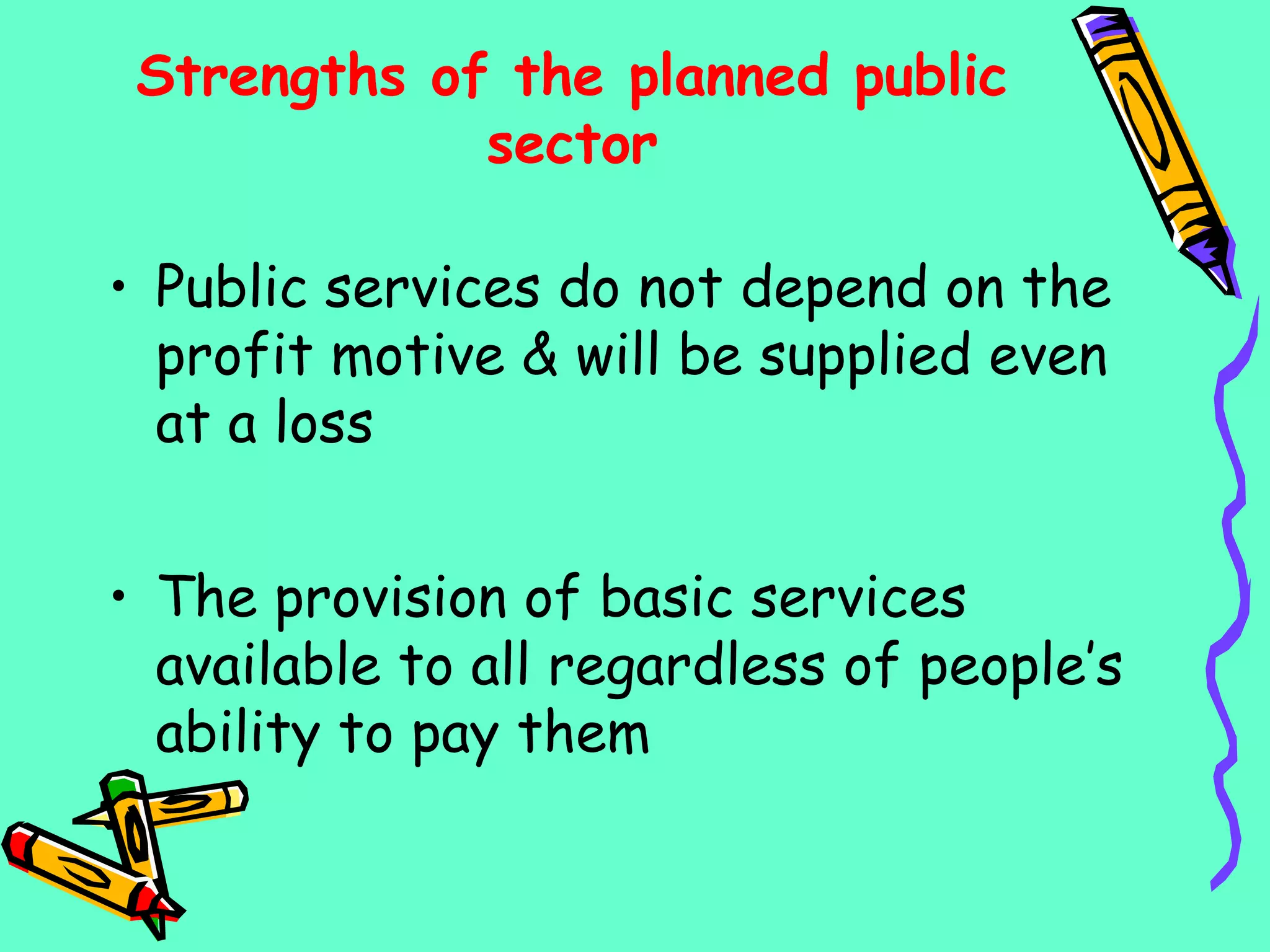Strengths of the planned public
sector
• Public services do not depend on the
profit motive & will be supplied even
at a loss
• The provision of basic services
available to all regardless of people’s
ability to pay them
 