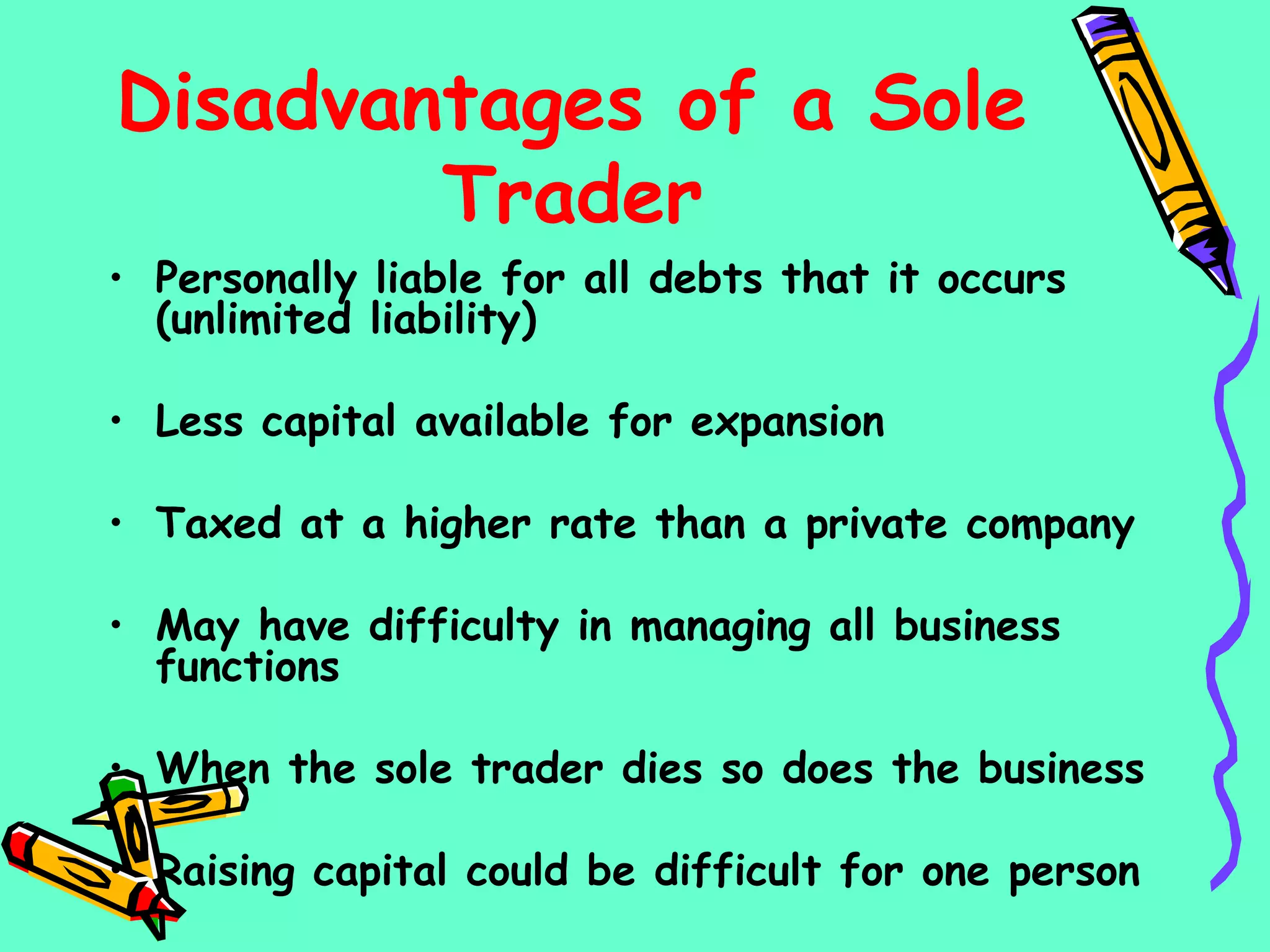 Disadvantages of a Sole
Trader
• Personally liable for all debts that it occurs
(unlimited liability)
• Less capital available for expansion
• Taxed at a higher rate than a private company
• May have difficulty in managing all business
functions
• When the sole trader dies so does the business
• Raising capital could be difficult for one person
 
