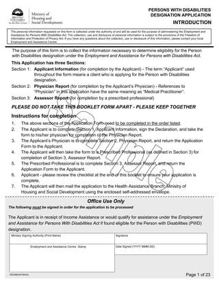 PERSONS WITH DISABILITIES
                                                                                                               DESIGNATION APPLICATION
                                                                                                                                  INTRODUCTION
 The personal information requested on this form is collected under the authority of and will be used for the purpose of administering the Employment and
 Assistance for Persons With Disabilities Act. The collection, use and disclosure of personal information is subject to the provisions of the Freedom of
 Information and Protection of Privacy Act. If you have any questions about the collection, use or disclosure of this information, please contact your local
 Employment and Assistance Centre.


  The purpose of this form is to collect the information necessary to determine eligibility for the Person
  with Disabilities designation under the Employment and Assistance for Persons with Disabilities Act.
 This Application has three Sections:
 Section 1: Applicant Information (for completion by the Applicant) - The term “Applicant” used
            throughout the form means a client who is applying for the Person with Disabilities
            designation.
 Section 2: Physician Report (for completion by the Applicant’s Physician) - References to
            “Physician” in this application have the same meaning as “Medical Practitioner”.
 Section 3: Assessor Report (for completion by a prescribed professional)

 PLEASE DO NOT TAKE THIS BOOKLET FORM APART - PLEASE KEEP TOGETHER
 Instructions for completion
 1.       The above sections of the Application Form need to be completed in the order listed.
 2.       The Applicant is to complete Section 1, Applicant Information, sign the Declaration, and take the
          form to his/her physician for completion of the Physician Report.
 3.       The Applicant’s Physician is to complete Section 2, Physician Report, and return the Application
          Form to the Applicant.
 4.       The Applicant will then take the form to a Prescribed Professional (as defined in Section 3) for
          completion of Section 3, Assessor Report.
 5.       The Prescribed Professional is to complete Section 3, Assessor Report, and return the
          Application Form to the Applicant.
 6.       Applicant - please review the checklist at the end of this booklet to ensure your application is
          complete.
 7.       The Applicant will then mail the application to the Health Assistance Branch, Ministry of
          Housing and Social Development using the enclosed self-addressed envelope.

                                                             Office Use Only
The following must be signed in order for the application to be processed

The Applicant is in receipt of Income Assistance or would qualify for assistance under the Employment
and Assistance for Persons With Disabilities Act if found eligible for the Person with Disabilities (PWD)
designation.
 Ministry Signing Authority (Print Name)                                            Signature


                                                                                    Date Signed (YYYY MMM DD)
                    Employment and Assistance Centre Stamp




                                                                                                                                            Page 1 of 23
HSD2883(07/06/03)
 