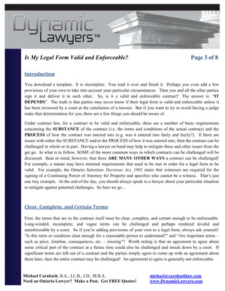 Is My Legal Form Valid and Enforceable?                                                       Page 3 of 8

Introduction
You download a template. It is incomplete. You read it over and finish it. Perhaps you even add a few
provisions of your own to take into account your particular circumstances. Then you and all the other parties
sign it and deliver it to each other. So, is it a valid and enforceable contract? The answer is: “IT
DEPENDS”. The truth is that parties may never know if their legal form is valid and enforceable unless it
has been reviewed by a court at the conclusion of a lawsuit. But if you want to try to avoid having a judge
make that determination for you, there are a few things you should be aware of.

Under contract law, for a contract to be valid and enforceable, there are a number of basic requirements
concerning the SUBSTANCE of the contract (i.e. the terms and conditions of the actual contract) and the
PROCESS of how the contract was entered into (e.g. was it entered into fairly and freely?). If there are
issues with either the SUBSTANCE and/or the PROCESS of how it was entered into, then the contract can be
challenged in whole or in part. Having a lawyer on hand may help to mitigate these and other issues from the
get go. In what is to follow, SOME of the more common ways in which contracts can be challenged will be
discussed. Bear in mind, however, that there ARE MANY OTHER WAYS a contract can be challenged!
For example, a statute may have minimal requirements that need to be met in order for a legal form to be
valid. For example, the Ontario Substitute Decisions Act, 1992 states that witnesses are required for the
signing of a Continuing Power of Attorney for Property and specifies who cannot be a witness. That’s just
one tiny example. At the end of the day, you should always speak to a lawyer about your particular situation
to mitigate against potential challenges. So here we go…



Clear, Complete, and Certain Terms

First, the terms that are in the contract itself must be clear, complete, and certain enough to be enforceable.
Long-winded, incomplete, and vague terms can be challenged and perhaps rendered invalid and
unenforceable by a court. So if you’re adding provisions of your own to a legal form, always ask yourself:
“Is this term or condition clear enough for a reasonable person to understand?” and “Are important terms –
such as price, timeline, consequences, etc. – missing”? Worth noting is that an agreement to agree about
some critical part of the contract at a future time could also be challenged and struck down by a court. If
significant terms are left out of a contract and the parties simply agree to come up with an agreement about
them later, then the entire contract may be challenged! An agreement to agree is generally not enforceable.


Michael Carabash, B.A., LL.B., J.D., M.B.A.                            michael@carabashlaw.com
Need an Ontario Lawyer? Make a Post. Get FREE Quotes!                  www.DynamicLawyers.com
 