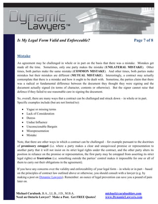Is My Legal Form Valid and Enforceable?                                                           Page 7 of 8


Mistake
An agreement may be challenged in whole or in part on the basis that there was a mistake. Mistakes get
made all the time. Sometimes, only one party makes the mistake (UNILATERAL MISTAKE). Other
times, both parties make the same mistake (COMMON MISTAKE). And other times, both parties make
mistakes but their mistakes are different (MUTUAL MISTAKE). Interestingly, a contract may actually
contemplate that there is a mistake and how it ought to be dealt with. Sometime, the parties claim that there
was a radical or fundamental difference between the document they thought they were signing and the
document actually signed (in terms of character, contents or otherwise). But the signer cannot raise that
defence if they failed to use reasonable care in signing the document.

So, overall, there are many ways that a contract can be challenged and struck down – in whole or in part.
Specific examples include (but are not limited to):

       Vague or missing terms
       Lack of Consideration
       Duress
       Undue Influence
       Unconscionable Bargain
       Misrepresentation
       Mistake

Note, that there are other ways in which a contract can be challenged – for example pursuant to the doctrines
of promissory estoppel (i.e. where a party makes a clear and unequivocal promise or representation to
another party that it will not insist on its strict legal rights under the contract, and the other party alters its
position in reliance on the promise or representation, the first party may be estopped from asserting its strict
legal rights) or frustration (i.e. something outside the parties’ control makes it impossible for one or all of
them to carry out their obligations in the agreement).

If you have any concerns over the validity and enforceability of your legal form – in whole or in part – based
on the principles of contract law outlined above or otherwise, you should consult with a lawyer (e.g. by
making a post on Dynamic Lawyers). Remember: an ounce of legal prevention can save you a pound of pain
later on.


Michael Carabash, B.A., LL.B., J.D., M.B.A.                               michael@carabashlaw.com
Need an Ontario Lawyer? Make a Post. Get FREE Quotes!                     www.DynamicLawyers.com
 