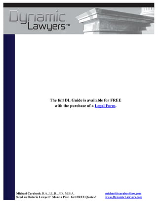 The full DL Guide is available for FREE
                        with the purchase of a Legal Form.




Michael Carabash, B.A., LL.B., J.D., M.B.A.             michael@carabashlaw.com
Need an Ontario Lawyer? Make a Post. Get FREE Quotes!   www.DynamicLawyers.com
 