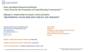 State specialised financial institution
“State Fund for the Promotion of Youth Housing Construction” **
PROJECT IMPLEMENTATION CONCEPTION:
“REFORMING STATE HOUSING POLICY OF UKRAINE”
Chairman of the board: Serhii Komnatnyi
The city of Kyiv, 2a Maksym Kryvonos
interel@fhb.kiev.ua
www.molod-kredit.gov.ua
044 275 14 37
044 275 01 39
PARTNERS:
Mingerion
Committees of the Verkhovna Rada of Ukraine
Local self-government bodies
NGOs and international organizations
Experts
PROJECT IMPLEMENTATION PERIOD: 24 MONTHS
PROJECT IMPLEMENTATION TERRITORY: UKRAINE
COST OF THE PROJECT: 70 THOUSAND EURO (2,2 MIL UAH)*
*According to Ukrdealing inter-bank exchange rate of EUR to UAH (buying rate) as of 05.12.2018
** © Translation into English was supported by the Council of Europe Project
«Internal Displacement in Ukraine: Building Solutions», 2019
 