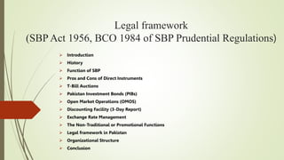 Legal framework
(SBP Act 1956, BCO 1984 of SBP Prudential Regulations)
 Introduction
 History
 Function of SBP
 Pros and Cons of Direct Instruments
 T-Bill Auctions
 Pakistan Investment Bonds (PIBs)
 Open Market Operations (OMOS)
 Discounting Facility (3-Day Report)
 Exchange Rate Management
 The Non-Traditional or Promotional Functions
 Legal framework in Pakistan
 Organizational Structure
 Conclusion
 
