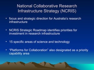 National Collaborative Research Infrastructure Strategy (NCRIS) focus and strategic direction for Australia’s research infrastructure  NCRIS Strategic Roadmap identifies priorities for investment in research infrastructure  15 specific areas of science and technology  “ Platforms for Collaboration” also designated as a priority capability area  