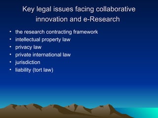 Key legal issues facing collaborative innovation and e-Research   the research contracting framework  intellectual property law  privacy law private international law  jurisdiction liability (tort law)  