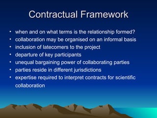Contractual Framework when and on what terms is the relationship formed? collaboration may be organised on an informal basis inclusion of latecomers to the project  departure of key participants unequal bargaining power of collaborating parties  parties reside in different jurisdictions expertise required to interpret contracts for scientific collaboration   