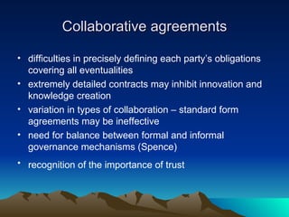 Collaborative agreements difficulties in precisely defining each party’s obligations covering all eventualities extremely detailed contracts may inhibit innovation and knowledge creation  variation in types of collaboration – standard form agreements may be ineffective  need for balance between formal and informal governance mechanisms (Spence) recognition of the importance of trust  