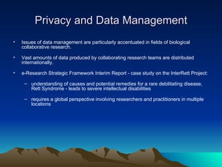 Privacy and Data Management Issues of data management are particularly accentuated in fields of biological collaborative research.  Vast amounts of data produced by collaborating research teams are distributed internationally. e-Research Strategic Framework Interim Report - case study on the InterRett Project: understanding of causes and potential remedies for a rare debilitating disease, Rett Syndrome - leads to severe intellectual disabilities requires a global perspective involving researchers and practitioners in multiple locations   