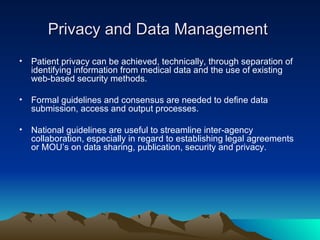 Privacy and Data Management  Patient privacy can be achieved, technically, through separation of identifying information from medical data and the use of existing web-based security methods.  Formal guidelines and consensus are needed to define data submission, access and output processes. National guidelines are useful to streamline inter-agency collaboration, especially in regard to establishing legal agreements or MOU’s on data sharing, publication, security and privacy. 