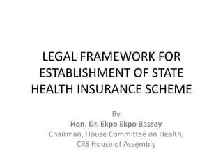 LEGAL FRAMEWORK FOR
ESTABLISHMENT OF STATE
HEALTH INSURANCE SCHEME
By
Hon. Dr. Ekpo Ekpo Bassey
Chairman, House Committee on Health,
CRS House of Assembly
 