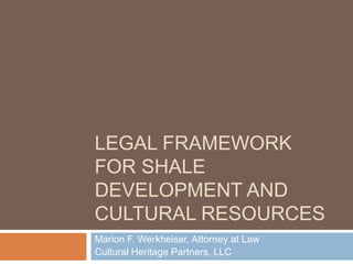 LEGAL FRAMEWORK
FOR SHALE
DEVELOPMENT AND
CULTURAL RESOURCES
Marion F. Werkheiser, Attorney at Law
Cultural Heritage Partners, LLC
 