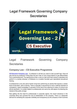 Legal Framework Governing Company
Secretaries
Legal Framework Governing Company
Secretaries
Company Law – CS Executive Programme
CS Executive Company Law : A profession is all that you need to hold yourself high. Does all
jobs termed as profession? What does the term infer on and unique feature to get differentiated
from a job/employment. The significance is that, a Job is a role/ work that a person undertakes and
perform in a society whereas, a Profession is a vocation founded upon specialized educational
training.
A professional is one who earns his/her living from performing an activity that requires a certain
level of education, skill or training. There is typically a requirement to have a defined standard of
competency, expert knowledge or education at the same time adhering to codes of conduct and
ethical standards. It is widely related to professionals who serve the vital aspect of protecting the
interest of the public at large.
Now getting into the need for professionals in corporate regime, the recent turbulence in the
corporate ethics has quivered the trust of stakeholders of the company. There is a desperate
demand for exhibiting the corporate credibility and transparency by the company in their business
 