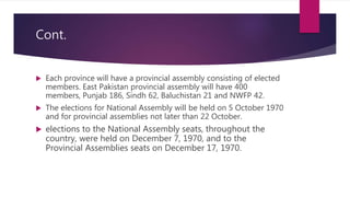 Cont.
 Each province will have a provincial assembly consisting of elected
members. East Pakistan provincial assembly will have 400
members, Punjab 186, Sindh 62, Baluchistan 21 and NWFP 42.
 The elections for National Assembly will be held on 5 October 1970
and for provincial assemblies not later than 22 October.
 elections to the National Assembly seats, throughout the
country, were held on December 7, 1970, and to the
Provincial Assemblies seats on December 17, 1970.
 