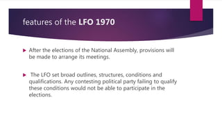 features of the LFO 1970
 After the elections of the National Assembly, provisions will
be made to arrange its meetings.
 The LFO set broad outlines, structures, conditions and
qualifications. Any contesting political party failing to qualify
these conditions would not be able to participate in the
elections.
 