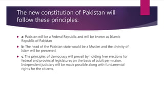 The new constitution of Pakistan will
follow these principles:
 a: Pakistan will be a Federal Republic and will be known as Islamic
Republic of Pakistan
 b: The head of the Pakistan state would be a Muslim and the divinity of
Islam will be preserved.
 c: The principles of democracy will prevail by holding free elections for
federal and provincial legislatures on the basis of adult permission.
Independent judiciary will be made possible along with fundamental
rights for the citizens.
 