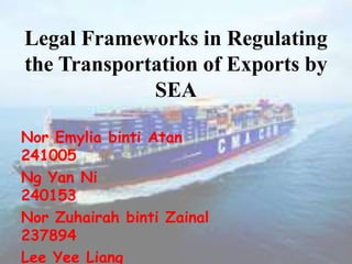 Legal Frameworks in Regulating
the Transportation of Exports by
SEA
Nor Emylia binti Atan
241005
Ng Yan Ni
240153
Nor Zuhairah binti Zainal
237894
Lee Yee Liang
 
